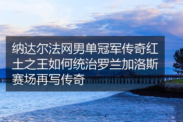 纳达尔法网男单冠军传奇红土之王如何统治罗兰加洛斯赛场再写传奇