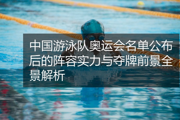 中国游泳队奥运会名单公布后的阵容实力与夺牌前景全景解析